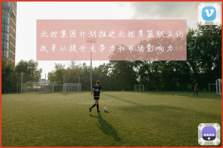 北控集团计划推进北控男篮职业化改革以提升竞争力和市场影响力
