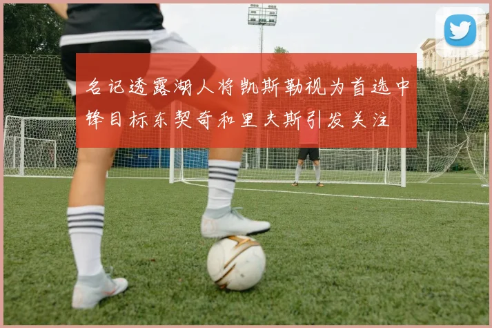 名记透露湖人将凯斯勒视为首选中锋目标东契奇和里夫斯引发关注