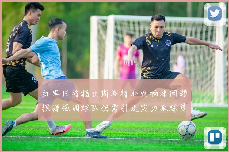 红军旧将指出斯洛特非利物浦问题根源强调球队仍需引进实力派球员
