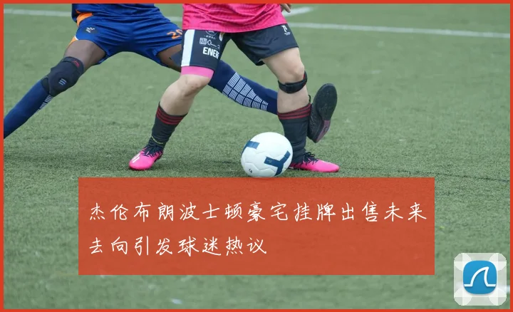 杰伦布朗波士顿豪宅挂牌出售未来去向引发球迷热议