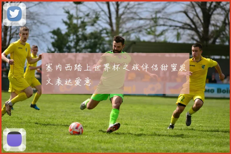 塞内西踏上世界杯之旅伴侣甜蜜发文表达爱意
