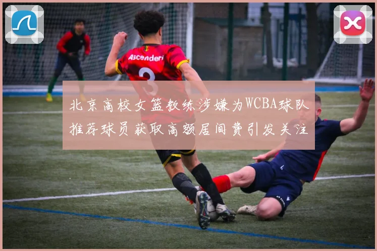 北京高校女篮教练涉嫌为WCBA球队推荐球员获取高额居间费引发关注