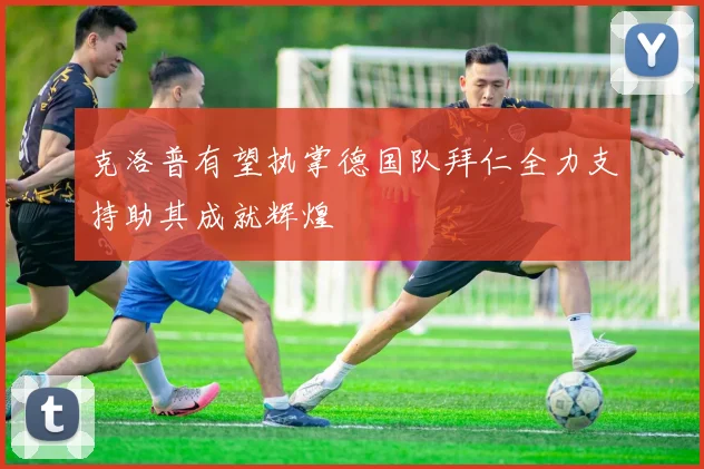 克洛普有望执掌德国队拜仁全力支持助其成就辉煌