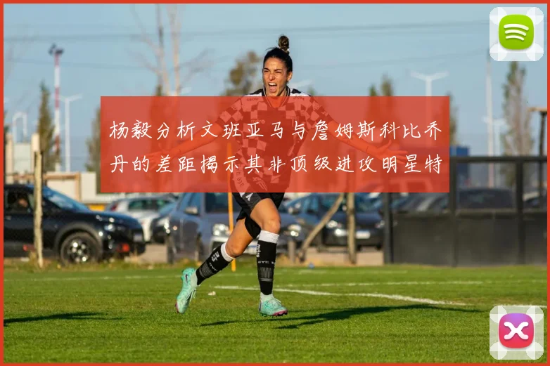 杨毅分析文班亚马与詹姆斯科比乔丹的差距揭示其非顶级进攻明星特质