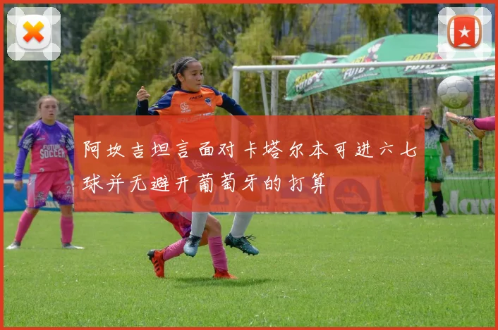 阿坎吉坦言面对卡塔尔本可进六七球并无避开葡萄牙的打算