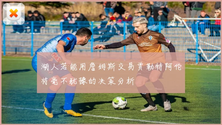 湖人若能用詹姆斯交易贾勒特阿伦将毫不犹豫的决策分析
