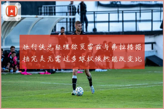 独行侠总经理称莫雷兹与弗拉格搭档完美无需过多球权依然能改变比赛局势