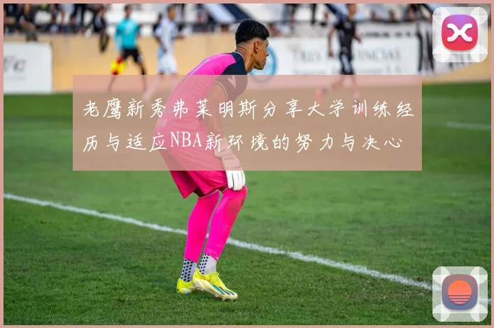 老鹰新秀弗莱明斯分享大学训练经历与适应NBA新环境的努力与决心