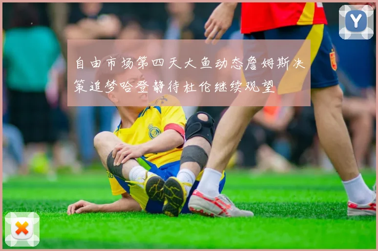 自由市场第四天大鱼动态詹姆斯决策追梦哈登静待杜伦继续观望