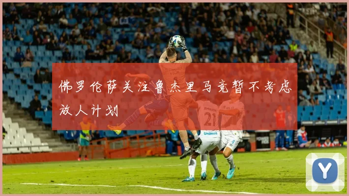 佛罗伦萨关注鲁杰里马竞暂不考虑放人计划