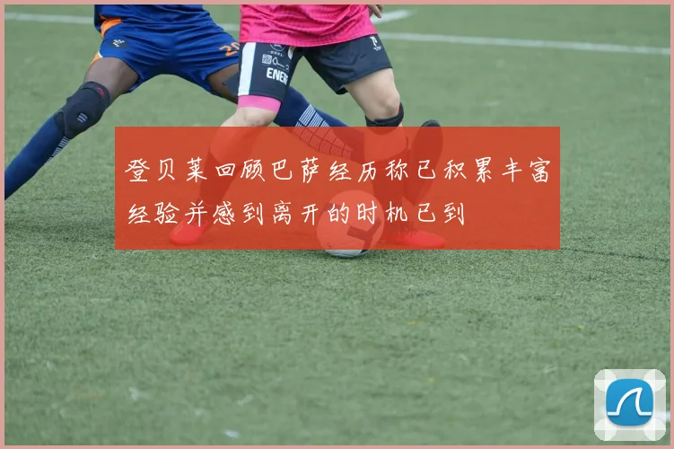 登贝莱回顾巴萨经历称已积累丰富经验并感到离开的时机已到