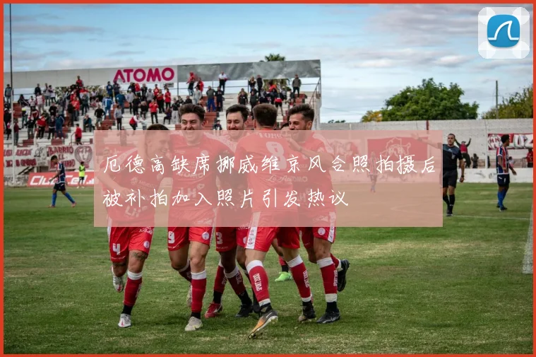 厄德高缺席挪威维京风合照拍摄后被补拍加入照片引发热议