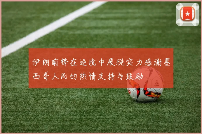 伊朗前锋在逆境中展现实力感谢墨西哥人民的热情支持与鼓励