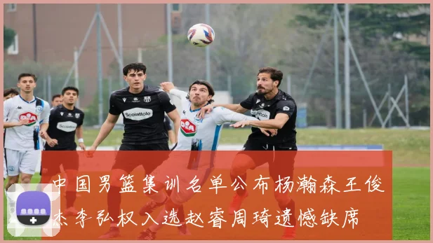 中国男篮集训名单公布杨瀚森王俊杰李弘权入选赵睿周琦遗憾缺席