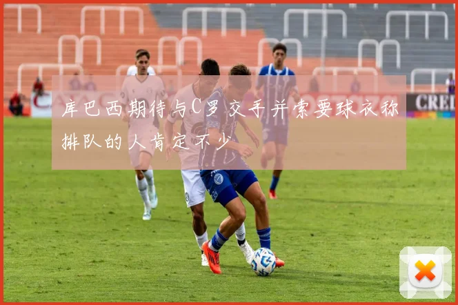 库巴西期待与C罗交手并索要球衣称排队的人肯定不少