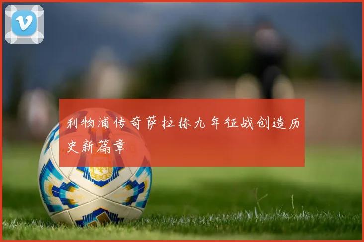 利物浦传奇萨拉赫九年征战创造历史新篇章